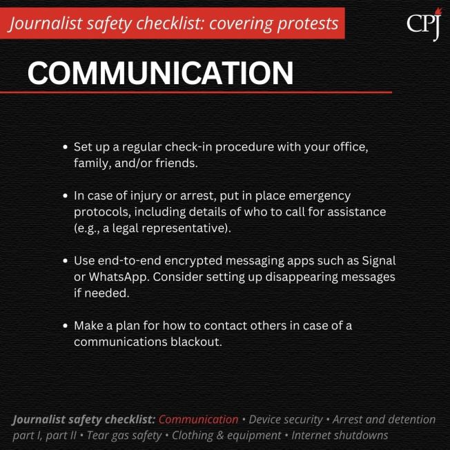 Communication
Set up a regular check-in procedure with your office, family, and/or friends.

In case of injury or arrest, put in place emergency protocols, including details of who to call for assistance (e.g., a legal representative).

Use end-to-end encrypted messaging apps such as Signal or WhatsApp. Consider setting up disappearing messages if needed. 

Make a plan for how to contact others in case of a communications blackout.
