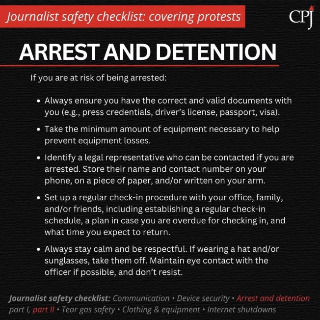 Arrest and detention

If you are at risk of being arrested:

Always ensure you have the correct and valid documents with you (e.g., press credentials, driver’s license, passport, visa).

Take the minimum amount of equipment necessary to help prevent equipment losses.

Identify a legal representative who can be contacted if you are arrested. Store their name and contact number on your phone, on a piece of paper, and/or written on your arm.

Set up a regular check-in procedure with your office, family, and/or friends, including establishing a regular check-in schedule, a plan in case you are overdue for checking in, and what time you expect to return.

Always stay calm and be respectful. If wearing a hat and/or sunglasses, take them off. Maintain eye contact with the officer if possible, and don’t resist.